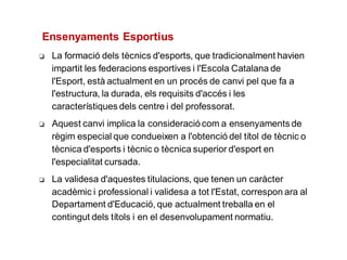 ❏ La formació dels tècnics d'esports, que tradicionalment havien
impartit les federacions esportives i l'Escola Catalana de
l'Esport, està actualment en un procés de canvi pel que fa a
l'estructura, la durada, els requisits d'accés i les
característiques dels centre i del professorat.
❏ Aquest canvi implica la consideraciócom a ensenyaments de
règim especial que condueixen a l'obtenció del títol de tècnic o
tècnica d'esports i tècnic o tècnica superior d'esport en
l'especialitat cursada.
❏ La validesa d'aquestes titulacions, que tenen un caràcter
acadèmic i professional i validesa a tot l'Estat, correspon ara al
Departament d'Educació, que actualment treballa en el
contingut dels títols i en el desenvolupament normatiu.
Ensenyaments Esportius
 