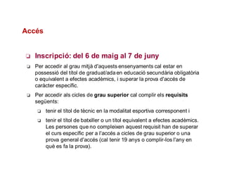 ❏ Inscripció: del 6 de maig al 7 de juny
❏ Per accedir al grau mitjà d'aquests ensenyaments cal estar en
possessió del títol de graduat/adaen educació secundària obligatòria
o equivalent a efectes acadèmics, i superar la prova d'accés de
caràcter específic.
❏ Per accedir als cicles de grau superior cal complir els requisits
següents:
❏ tenir el títol de tècnic en la modalitat esportiva corresponent i
❏ tenir el títol de batxiller o un títol equivalent a efectes acadèmics.
Les persones que no compleixen aquest requisit han de superar
el curs específic per a l'accés a cicles de grau superior o una
prova general d'accés (cal tenir 19 anys o complir-los l'any en
què es fa la prova).
Accés
 