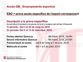 ESO + prova accés específica de l'esport corresponent
Inscripció a la prova específica
(La sol·licitud d’inscripció a les proves cal fer-la a la pàgina web del Dpt. d’Educació)
1r període : Del 3 al 22 de maig de 2019
2n període: Del 2 al 13 de setembre, 2019
Portes obertes Quercus. 10 d'abril, 2019_18:45h
Sessió informativa Quercus 10 d'abril, 2019_20:00h
Preinscripció al centre Del 6 de maig al 7 de juny, 2019
Matrícula al centre Del 1 a 5 de juliol, 2019
Accés GM_ Ensenyaments esportius
 