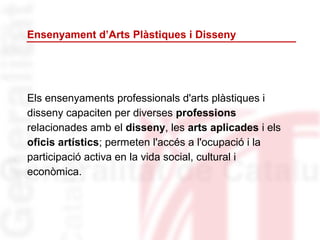 Els ensenyaments professionals d'arts plàstiques i
disseny capaciten per diverses professions
relacionades amb el disseny, les arts aplicades i els
oficis artístics; permeten l'accés a l'ocupació i la
participació activa en la vida social, cultural i
econòmica.
Ensenyament d’Arts Plàstiques i Disseny
 