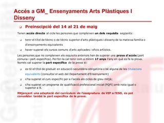 Accés a GM_ Ensenyaments Arts Plàstiques I
Disseny
❏ Preinscipció del 14 al 21 de maig
Tenen accés directe al cicle les persones que compleixen un dels requisits següents:
❏ tenir el títol de tècnic o de tècnic superior d'arts plàstiques i disseny de la mateixa família o
d'ensenyaments equivalents
❏ haver superat els cursos comuns d'arts aplicades i oficis artístics.
Les persones que no compleixen els requisits anteriors han de superar una prova d'accés (part
comuna i part específica). Per fer-la cal tenir com a mínim 17 anys l'any en què es fa la prova.
Només cal superar la part específica de la prova si:
❏ es té el títol de graduat en educació secundària obligatòria o bé alguna de les titulacions
equivalents (consultar el web del Departament d’Ensenyament)
❏ s'ha superat el curs específic per a l'accés als cicles de grau mitjà;
❏ s'ha superat un programa de qualificació professional inicial (PQPI) amb nota igual o
superior a 8.
Mitjançant una adaptació del currículum de l’assignatura de VIP a l’ESO, és pot
convalidar també la part específica de la prova.
 