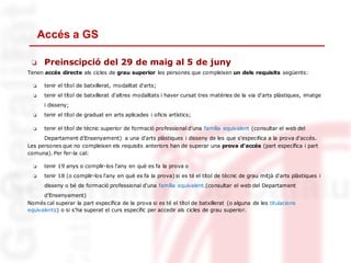 Accés a GS
❏ Preinscipció del 29 de maig al 5 de juny
Tenen accés directe als cicles de grau superior les persones que compleixen un dels requisits següents:
❏ tenir el títol de batxillerat, modalitat d'arts;
❏ tenir el títol de batxillerat d'altres modalitats i haver cursat tres matèries de la via d'arts plàstiques, imatge
i disseny;
❏ tenir el títol de graduat en arts aplicades i oficis artístics;
❏ tenir el títol de tècnic superior de formació professional d'una família equivalent (consultar el web del
Departament d’Ensenyament) a una d'arts plàstiques i disseny de les que s'especifica a la prova d'accés.
Les persones que no compleixen els requisits anteriors han de superar una prova d'accés (part específica i part
comuna). Per fer-la cal:
❏ tenir 19 anys o complir-los l'any en què es fa la prova o
❏ tenir 18 (o complir-los l'any en què es fa la prova) si es té el títol de tècnic de grau mitjà d'arts plàstiques i
disseny o bé de formació professional d'una família equivalent.(consultar el web del Departament
d’Ensenyament)
Només cal superar la part específica de la prova si es té el títol de batxillerat (o alguna de les titulacions
equivalents) o si s'ha superat el curs específic per accedir als cicles de grau superior.
 
