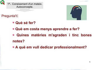 6
Pregunta't:
Què sé fer?
Què em costa menys aprendre a fer?
Quines matèries m'agraden i tinc bones
notes?
A què em vull dedicar professionalment?
1ª-. Coneixement d'un mateix.
Autoconcepte.
 