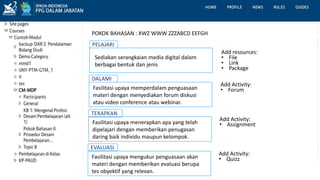 PELAJARI
Sediakan serangkaian media digital dalam
berbagai bentuk dan jenis
Add resources:
• File
• Link
• Package
DALAMI
Fasilitasi upaya memperdalam penguasaan
materi dengan menyediakan forum diskusi
atau video conference atau webinar.
POKOK BAHASAN : XWZ WWW ZZZABCD EEFGH
Add Activity:
• Forum
TERAPKAN
Fasilitasi upaya menerapkan apa yang telah
dipelajari dengan memberikan penugasan
daring baik individu maupun kelompok.
Add Activity:
• Assignment
EVALUASI
Fasilitasi upaya mengukur penguasaan akan
materi dengan memberikan evaluasi berupa
tes obyektif yang relevan.
Add Activity:
• Quizz
 