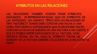 ATRIBUTOS EN LAS RELACIONES
LAS RELACIONES TAMBIÉN PUEDEN TENER ATRIBUTOS
ASOCIADOS. SE REPRESENTAN IGUAL QUE LOS ATRIBUTOS DE
LAS ENTIDADES. UN EJEMPLO TÍPICO SON LAS RELACIONES DE
TIPO "HISTÓRICO" DONDE DEBE CONSTAR UNA FECHA O UNA
HORA. POR EJEMPLO, SUPONGAMOS QUE ES NECESARIO HACER
CONSTAR LA FECHA DE EMISIÓN DE UNA FACTURA A UN CLIENTE, Y
QUE ES POSIBLE EMITIR DUPLICADOS DE LA FACTURA (CON
DISTINTA FECHA). EN TAL CASO, EL ATRIBUTO "FECHA DE
EMISIÓN" DE LA FACTURA DEBERÍA COLOCARSE EN LA RELACIÓN "SE
EMITE".
 