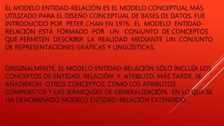 EL MODELO ENTIDAD-RELACIÓN ES EL MODELO CONCEPTUAL MÁS
UTILIZADO PARA EL DISEÑO CONCEPTUAL DE BASES DE DATOS. FUE
INTRODUCIDO POR PETER CHAN EN 1976. EL MODELO ENTIDAD-
RELACIÓN ESTÁ FORMADO POR UN CONJUNTO DE CONCEPTOS
QUE PERMITEN DESCRIBIR LA REALIDAD MEDIANTE UN CONJUNTO
DE REPRESENTACIONES GRÁFICAS Y LINGÜÍSTICAS.
ORIGINALMENTE, EL MODELO ENTIDAD-RELACIÓN SÓLO INCLUÍA LOS
CONCEPTOS DE ENTIDAD, RELACIÓN Y ATRIBUTO. MÁS TARDE, SE
AÑADIERON OTROS CONCEPTOS, COMO LOS ATRIBUTOS
COMPUESTOS Y LAS JERARQUÍAS DE GENERALIZACIÓN, EN LO QUE SE
HA DENOMINADO MODELO ENTIDAD-RELACIÓN EXTENDIDO.
 