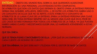 ENTIDAD.- OBJETO DEL MUNDO REAL SOBRE EL QUE QUEREMOS ALMACENAR
INFORMACIÓN (EJ: UNA PERSONA). LAS ENTIDADES ESTÁN COMPUESTAS
DE ATRIBUTOS QUE SON LOS DATOS QUE DEFINEN EL OBJETO (PARA LA ENTIDAD PERSONA
SERÍAN DNI, NOMBRE, APELLIDOS, DIRECCIÓN,...). DE ENTRE LOS ATRIBUTOS HABRÁ UNO O
UN CONJUNTO DE ELLOS QUE NO SE REPITE; A ESTE ATRIBUTO O CONJUNTO DE
ATRIBUTOS SE LE LLAMA CLAVE DE LA ENTIDAD, (PARA LA ENTIDAD PERSONA UNA CLAVE
SERIA DNI). EN TODA ENTIDAD SIEMPRE HAY AL MENOS UNA CLAVE QUE EN EL PEOR DE
LOS CASOS ESTARÁ FORMADA POR TODOS LOS ATRIBUTOS DE LA TABLA. YA QUE PUEDEN
HABER VARIAS CLAVES Y NECESITAMOS ELEGIR UNA, LO HAREMOS ATENDIENDO A ESTAS
NORMAS:
QUE SEA ÚNICA.
QUE SE TENGA PLENO CONOCIMIENTO DE ELLA.- ¿POR QUÉ EN LAS EMPRESAS SE ASIGNA A
CADA CLIENTE UN NÚMERO DE CLIENTE?.
QUE SEA MÍNIMA, YA QUE SERÁ MUY UTILIZADA POR EL GESTOR DE BASE DE DATOS.
 