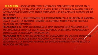 RELACIÓN.- ASOCIACIÓN ENTRE ENTIDADES, SIN EXISTENCIA PROPIA EN EL
MUNDO REAL QUE ESTAMOS MODELANDO, PERO NECESARIA PARA REFLEJAR LAS
INTERACCIONES EXISTENTES ENTRE ENTIDADES. LAS RELACIONES PUEDEN SER DE
TRES TIPOS:
RELACIONES 1-1.- LAS ENTIDADES QUE INTERVIENEN EN LA RELACIÓN SE ASOCIAN
UNA A UNA (EJ: LA ENTIDAD HOMBRE, LA ENTIDAD MUJER Y ENTRE ELLOS LA
RELACIÓN MATRIMONIO).
RELACIONES 1-N.- UNA OCURRENCIA DE UNA ENTIDAD ESTÁ ASOCIADA CON
MUCHAS (N) DE OTRA (EJ: LA ENTIDAD EMPERSA, LA ENTIDAD TRABAJADOR Y
ENTRE ELLOS LA RELACIÓN TRABAJAR-EN).
RELACIONES N-N.-CADA OCURRENCIA, EN CUALQUIERA DE LAS DOS ENTIDADES
DE LA RELACIÓN, PUEDE ESTAR ASOCIADA CON MUCHAS (N) DE LA OTRA Y
VICEVERSA (EJ: LA ENTIDAD ALUMNO, LA ENTIDAD EMPRESA Y ENTRE ELLOS LA
RELACIÓN MATRÍCULA).
 