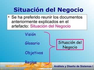 Se ha preferido reunir los documentos anteriormente explicados en el artefacto:  Situación del Negocio   Situación del Negocio Visión Glosario Objetivos Reglas Situación del Negocio 