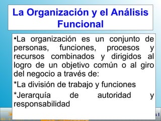 La Organización y el Análisis Funcional La organización es un conjunto de personas, funciones, procesos y recursos combinados y dirigidos al logro de un objetivo común o al giro del negocio a través de: *La división de trabajo y funciones *Jerarquía de autoridad y responsabilidad 