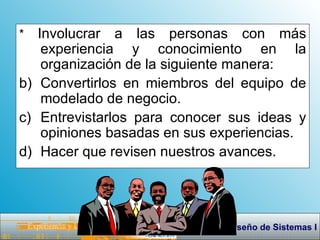 *  Involucrar a las personas con más experiencia y conocimiento en la organización de la siguiente manera: Convertirlos en miembros del equipo de modelado de negocio. Entrevistarlos para conocer sus ideas y opiniones basadas en sus experiencias. Hacer que revisen nuestros avances. 