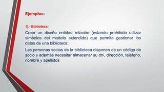 Ejemplos:
1).- Biblioteca:
Crear un diseño entidad relación (estando prohibido utilizar
símbolos del modelo extendido) que permita gestionar los
datos de una biblioteca:
Las personas socias de la biblioteca disponen de un código de
socio y además necesitar almacenar su dni, dirección, teléfono,
nombre y apellidos
 