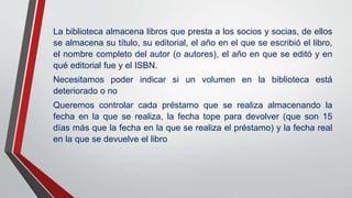 La biblioteca almacena libros que presta a los socios y socias, de ellos
se almacena su título, su editorial, el año en el que se escribió el libro,
el nombre completo del autor (o autores), el año en que se editó y en
qué editorial fue y el ISBN.
Necesitamos poder indicar si un volumen en la biblioteca está
deteriorado o no
Queremos controlar cada préstamo que se realiza almacenando la
fecha en la que se realiza, la fecha tope para devolver (que son 15
días más que la fecha en la que se realiza el préstamo) y la fecha real
en la que se devuelve el libro
 