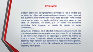 RESUMEN
El objeto básico que se representa en el modelo e-r es la entidad que
es "cualquier objeto del mundo real con existencia propia, sobre el
cual queremos tener información en una base de datos”. Una entidad
puede ser un objeto con existencia física (una cierta persona, una
casa, un empleado, un coche,..) o un objeto con existencia
conceptual (una empresa, un puesto de trabajo, un curso
universitario,...).
Conjunto de entidades es la totalidad de las entidades del mismo tipo
que comparten las mismas propiedades o atributos. En los diagramas
e-r se representan mediante un rectángulo y dentro del mismo se
pone el nombre. Por ejemplo: cliente, proveedor, articulo, coche, etc.
debemos elegir nombres que comuniquen, hasta donde sea posible,
el significado de cada entidad. Normalmente se utilizan nombres en
singular y no en plural.
 
