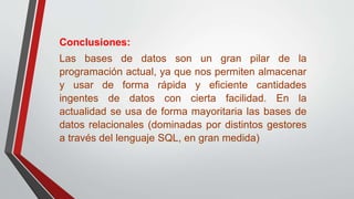 Conclusiones:
Las bases de datos son un gran pilar de la
programación actual, ya que nos permiten almacenar
y usar de forma rápida y eficiente cantidades
ingentes de datos con cierta facilidad. En la
actualidad se usa de forma mayoritaria las bases de
datos relacionales (dominadas por distintos gestores
a través del lenguaje SQL, en gran medida)
 