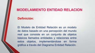 MODELAMIENTO ENTIDAD RELACION
Definición:
El Modelo de Entidad Relación es un modelo
de datos basado en una percepción del mundo
real que consiste en un conjunto de objetos
básicos llamados entidades y relaciones entre
estos objetos, implementándose en forma
gráfica a través del Diagrama Entidad Relación.
 