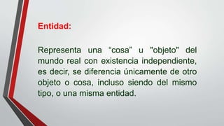 Entidad:
Representa una “cosa” u "objeto" del
mundo real con existencia independiente,
es decir, se diferencia únicamente de otro
objeto o cosa, incluso siendo del mismo
tipo, o una misma entidad.
 