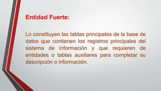 Entidad Fuerte:
Lo constituyen las tablas principales de la base de
datos que contienen los registros principales del
sistema de información y que requieren de
entidades o tablas auxiliares para completar su
descripción o información.
 
