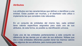 Atributos
Los atributos son las características que definen o identifican a una
entidad. Estas pueden ser muchas, y el diseñador solo utiliza o
implementa las que considere más relevantes.
En un conjunto de entidades del mismo tipo, cada entidad
tiene valores específicos asignados para cada uno de sus
atributos, de esta forma, es posible su identificación unívoca.
Cada una de las entidades pertenecientes a este conjunto se
diferencia de las demás por el valor de sus atributos. Nótese que
dos o más entidades diferentes pueden tener los mismos valores
para algunos de sus atributos, pero nunca para todos.
 