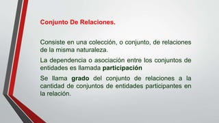 Conjunto De Relaciones.
Consiste en una colección, o conjunto, de relaciones
de la misma naturaleza.
La dependencia o asociación entre los conjuntos de
entidades es llamada participación
Se llama grado del conjunto de relaciones a la
cantidad de conjuntos de entidades participantes en
la relación.
 