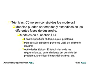 Técnicas: Cómo son construidos los modelos? Modelos pueden ser creados y extendidos en las  diferentes fases de desarrollo. Modelos en el análisis OO Foco: Especificar el dominio o el problema Perspectiva: Desde el punto de vista del cliente o usuario Actividades típicas: Entendimiento de los requerimientos, entendimiento del dominio del problema, identificar límites del sistema, etc. Visita   FIEC Novedades y aplicaciones  FIEC 