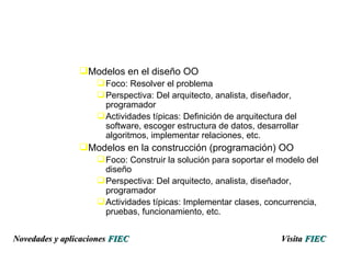Modelos en el diseño OO Foco: Resolver el problema Perspectiva: Del arquitecto, analista, diseñador, programador Actividades típicas: Definición de arquitectura del software, escoger estructura de datos, desarrollar algoritmos, implementar relaciones, etc. Modelos en la construcción (programación) OO Foco: Construir la solución para soportar el modelo del diseño Perspectiva: Del arquitecto, analista, diseñador, programador Actividades típicas: Implementar clases, concurrencia, pruebas, funcionamiento, etc. Visita   FIEC Novedades y aplicaciones  FIEC 