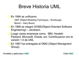 Breve Historia UML En 1994 se unificaron: OMT (Object Modeling Technique) – Rumbaugh. Booch – Gary Booch En 1995 se integró OOSE(Object-Oriented Software Engineering) – Jacobson.  Luego varias empresas como:  IBM, Hewlett-Packard, Microsoft, Oracle, ect. Contribuyeron con la versión 1.0 de UML En 1997 fue entregada al OMG (Object Managment Group). Visita   FIEC Novedades y aplicaciones  FIEC 