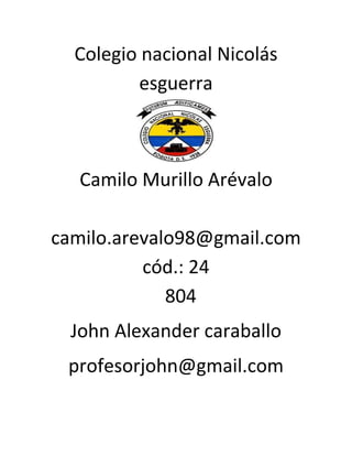 Colegio nacional Nicolás
         esguerra



   Camilo Murillo Arévalo

camilo.arevalo98@gmail.com
          cód.: 24
             804
  John Alexander caraballo
 profesorjohn@gmail.com
 