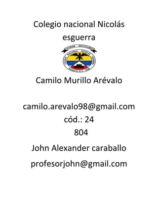Colegio nacional Nicolás
esguerra
Camilo Murillo Arévalo
camilo.arevalo98@gmail.com
cód.: 24
804
John Alexander caraballo
profesorjohn@gmail.com