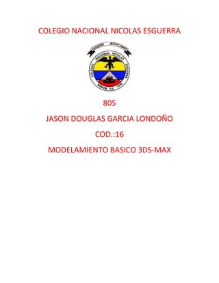 COLEGIO NACIONAL NICOLAS ESGUERRA




              805
 JASON DOUGLAS GARCIA LONDOÑO
             COD.:16
  MODELAMIENTO BASICO 3DS-MAX
 