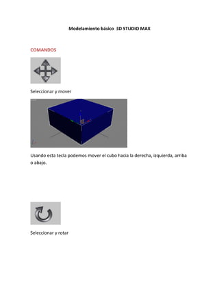 Modelamiento básico 3D STUDIO MAX



COMANDOS




Seleccionar y mover




Usando esta tecla podemos mover el cubo hacia la derecha, izquierda, arriba
o abajo.




Seleccionar y rotar
 