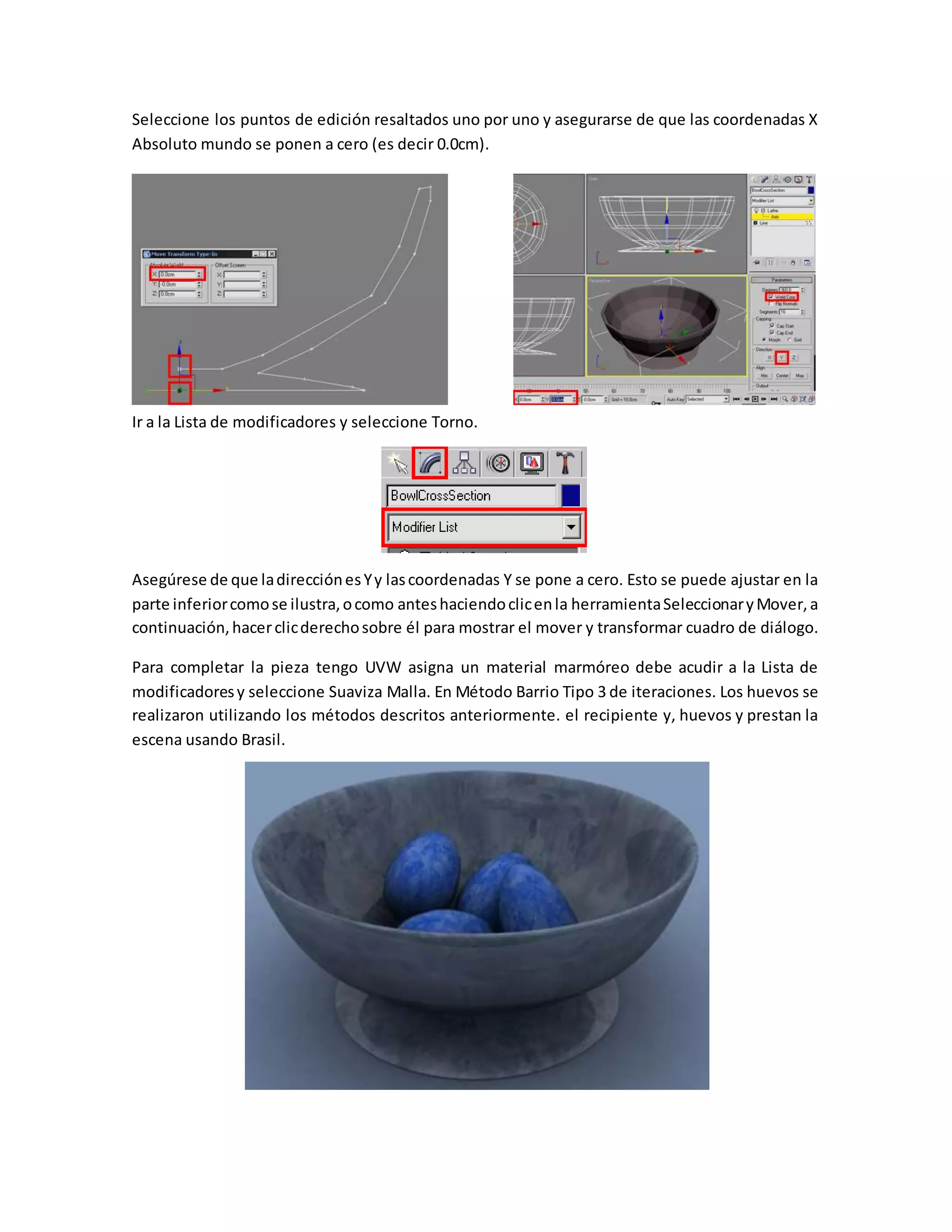 Seleccione los puntos de edición resaltados uno por uno y asegurarse de que las coordenadas X
Absoluto mundo se ponen a cero (es decir 0.0cm).
Ir a la Lista de modificadores y seleccione Torno.
Asegúrese de que ladirecciónesYy lascoordenadas Y se pone a cero. Esto se puede ajustar en la
parte inferiorcomose ilustra,ocomo anteshaciendoclicenla herramientaSeleccionaryMover,a
continuación,hacerclicderechosobre él para mostrar el mover y transformar cuadro de diálogo.
Para completar la pieza tengo UVW asigna un material marmóreo debe acudir a la Lista de
modificadoresy seleccione Suaviza Malla. En Método Barrio Tipo 3 de iteraciones. Los huevos se
realizaron utilizando los métodos descritos anteriormente. el recipiente y, huevos y prestan la
escena usando Brasil.
 