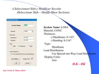 13
-) Seleccionart Slab y Modificar Sección
(Seleccionar Slab – Modify-Show Sections)
Section Name: LOSA
Material: CONC
Thickness:
-) Membrane: 0.1167
-) Bending: 0.1167
Type:
Membrane
Load Distribution:
Use Special one-Way Load Distribution
Display Color:
Gris
O.K - OK
Ing° Carlos E. Ramos Brast
 