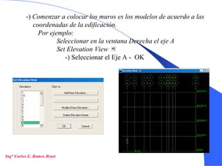 14
-) Comenzar a colocar los muros es los modelos de acuerdo a las
coordenadas de la edificación.
Por ejemplo:
Seleccionar en la ventana Derecha el eje A
Set Elevation View
-) Seleccionar el Eje A - OK
Ing° Carlos E. Ramos Brast
 