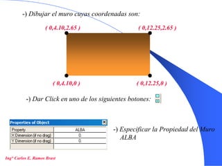 15
-) Dibujar el muro cuyas coordenadas son:
( 0,4.10,0 ) ( 0,12.25,0 )
( 0,4.10,2.65 ) ( 0,12.25,2.65 )
-) Dar Click en uno de los siguientes botones:
-) Especificar la Propiedad del Muro
ALBA
Ing° Carlos E. Ramos Brast
 