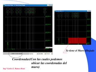 16
Coordenadas(Con las cuales podemos
ubicar las coordenadas del
muro)
Se tiene el Muro dibujado
Ing° Carlos E. Ramos Brast
 
