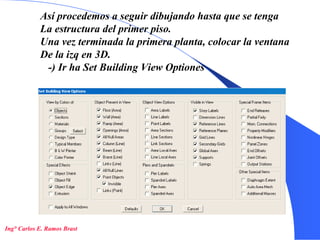 17
Así procedemos a seguir dibujando hasta que se tenga
La estructura del primer piso.
Una vez terminada la primera planta, colocar la ventana
De la izq en 3D.
-) Ir ha Set Building View Optiones
Ing° Carlos E. Ramos Brast
 