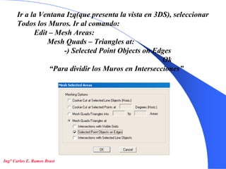 19
Ir a la Ventana Izq(que presenta la vista en 3DS), seleccionar
Todos los Muros. Ir al comando:
Edit – Mesh Areas:
Mesh Quads – Triangles at:
-) Selected Point Objects on Edges
Ok
“Para dividir los Muros en Intersecciones”
Ing° Carlos E. Ramos Brast
 