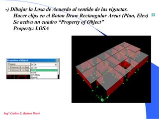 23
-) Dibujar la Losa de Acuerdo al sentido de las viguetas.
Hacer clips en el Boton Draw Rectangular Areas (Plan, Elev)
Se activa un cuadro “Property of Object”
Property: LOSA
Ing° Carlos E. Ramos Brast
 