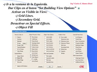 25
-) Ir a la ventana de la Izquierda.
Dar Clips en el boton “Set Building View Options”
Activar en Visible in View:
-) Grid Lines.
-) Secondary Grid.
Desactivar en Special Effects.
-) Object Fill
OK
Ing° Carlos E. Ramos Brast
 