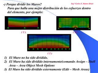 26
-) Porque dividir los Muros?
Para que halla una mejor distribución de los esfuerzos dentro
del elemento, por ejemplo:
1) El Muro no ha sido dividido.
2) El Muro ha sido dividido internamente(comando Assign – Shell
Area – Area Object Mesh Options
3) El Muro ha sido dividido externamente (Edit – Mesh Areas)
( 1 ) ( 2 )
( 3 )
Ing° Carlos E. Ramos Brast
 