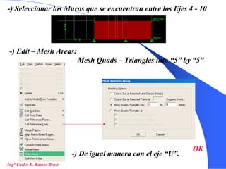 28
-) Seleccionar los Muros que se encuentran entre los Ejes 4 - 10
-) Edit – Mesh Areas:
Mesh Quads – Triangles into “5” by “5”
OK
-) De igual manera con el eje “U”.
Ing° Carlos E. Ramos Brast
 
