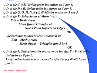30
-) Ir al eje C y S, dividir todos los muros en 3 por 5.
-) Ir al eje D y R, dividir todos los muros en 5 por 5.
-) Ir al eje G, O, H, N, J y L dividir los muros en 5 por 5.
-) Ir al eje K: Seleccionar el Muro ir a:
Edit – Mesh Areas:
Mesh QuadsTriangles at:
Select Point Objects on Edges.
OK
Seleccionar los dos Muros Creados ir a:
Edit – Mesh Areas:
Mesh Quads – Triangles into 5 by 5
OK
-) Ir al eje 1: Seleccionar los muros entre los ejes B y F – O y T y
dividirlos en 8 por 5.
Luego seleccionar el muro entre los ejes I y m y dividirlos en 5
por 5.
Ing° Carlos E. Ramos Brast
 