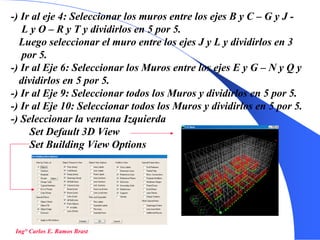 31
-) Ir al eje 4: Seleccionar los muros entre los ejes B y C – G y J -
L y O – R y T y dividirlos en 5 por 5.
Luego seleccionar el muro entre los ejes J y L y dividirlos en 3
por 5.
-) Ir al Eje 6: Seleccionar los Muros entre los ejes E y G – N y Q y
dividirlos en 5 por 5.
-) Ir al Eje 9: Seleccionar todos los Muros y dividirlos en 5 por 5.
-) Ir al Eje 10: Seleccionar todos los Muros y dividirlos en 5 por 5.
-) Seleccionar la ventana Izquierda
Set Default 3D View
Set Building View Options
Ing° Carlos E. Ramos Brast
 
