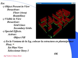 32
En:
-) Object Present in View
Desactivar:
Floor (Area)
Beam(line)
-) Visible in View
Desactivar:
Grid Lines
Secondary Grids.
-) Special Effects.
Activar:
Object Fill
Ing° Carlos E. Ramos Brast
-) En la Ventana de la Izq, colocar la estructura en planta(primer
Piso).
Set Plan View
Seleccionar Story 1
OK
 