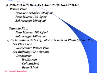 36
-) ASIGNACION DE LAS CARGAS DE GRAVEDAD
Primer Piso:
Peso de Acabados: 50 kgm²
Peso Mueto: 100 kgm²
Sobrecarga: 200 kgm²
Segundo Piso:
Peso Muerto: 100 kgm²
Sobrecarga: 100 kgm²
-) En la ventana de la Izq, colocar la vista en Planta(primer Piso)
Set Plan View
Seleccionar Primer Piso
Set Buildimg View Options
Desactivar:
Wall(Area)
Colum(Line)
Beam(Line)
Ing° Carlos E. Ramos Brast
 