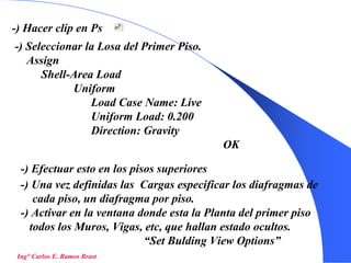 39
-) Hacer clip en Ps
-) Seleccionar la Losa del Primer Piso.
Assign
Shell-Area Load
Uniform
Load Case Name: Live
Uniform Load: 0.200
Direction: Gravity
OK
-) Efectuar esto en los pisos superiores
-) Una vez definidas las Cargas especificar los diafragmas de
cada piso, un diafragma por piso.
-) Activar en la ventana donde esta la Planta del primer piso
todos los Muros, Vigas, etc, que hallan estado ocultos.
“Set Bulding View Options”
Ing° Carlos E. Ramos Brast
 