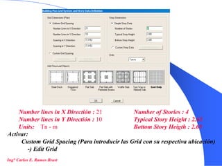 4
Number lines in X Directión : 21
Number lines in Y Directión : 10
Units: Tn - m
Number of Stories : 4
Typical Story Height : 2.65
Bottom Story Heigth : 2.65
Activar:
Custom Grid Spacing (Para introducir las Grid con su respectiva ubicación)
-) Edit Grid
Ing° Carlos E. Ramos Brast
 