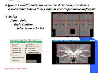 40
-) Que se Visualiza todos los elementos de la Losa procedemos
a seleccionar toda la losa, y asignar el correpondiente diafragma
-) Assign
Joint – Point
Rigid Diafram
Seleccionar D1 - OK
Ing° Carlos E. Ramos Brast
 
