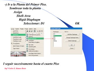 42
-) Ir a la Planta del Primer Piso.
Sombrear toda la planta
Assign
Shell-Area
Rigid Diaphagm
Seleccionar: D1 OK
Ing° Carlos E. Ramos Brast
I seguir sucesivamente hasta el cuarto Piso
 